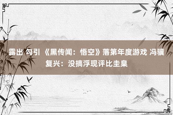 露出 勾引 《黑传闻：悟空》落第年度游戏 冯骥复兴：没搞浮现评比圭臬