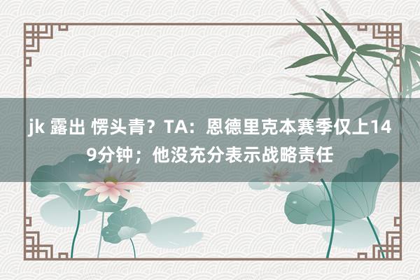 jk 露出 愣头青？TA：恩德里克本赛季仅上149分钟；他没充分表示战略责任