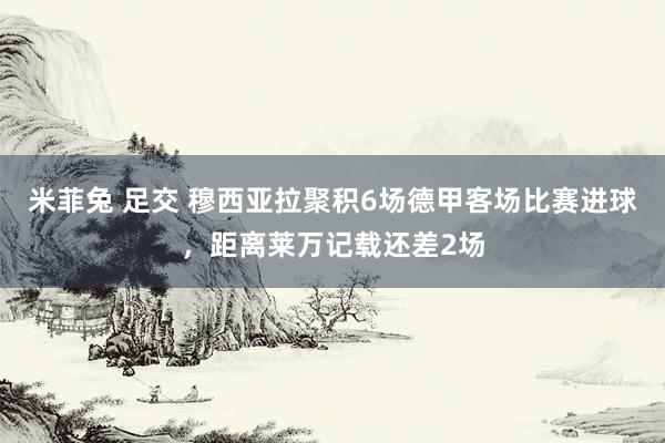 米菲兔 足交 穆西亚拉聚积6场德甲客场比赛进球，距离莱万记载还差2场