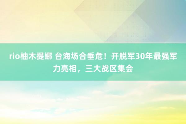 rio柚木提娜 台海场合垂危！开脱军30年最强军力亮相，三大战区集会
