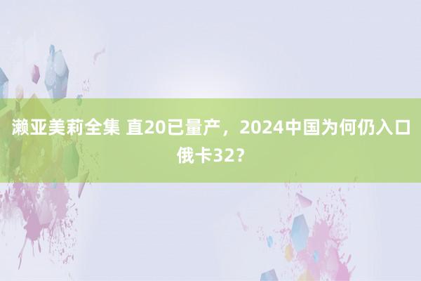 濑亚美莉全集 直20已量产，2024中国为何仍入口俄卡32？