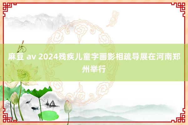 麻豆 av 2024残疾儿童字画影相疏导展在河南郑州举行