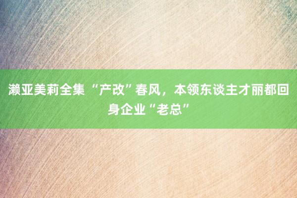 濑亚美莉全集 “产改”春风，本领东谈主才丽都回身企业“老总”