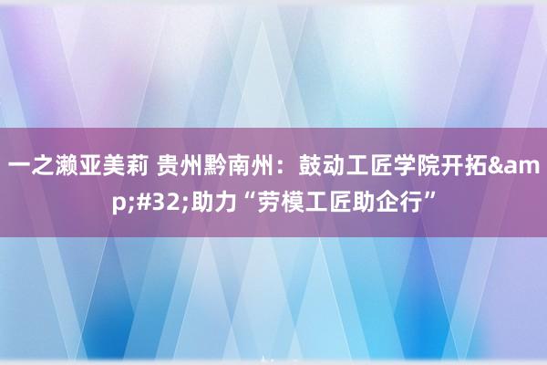 一之濑亚美莉 贵州黔南州：鼓动工匠学院开拓&#32;助力“劳模工匠助企行”