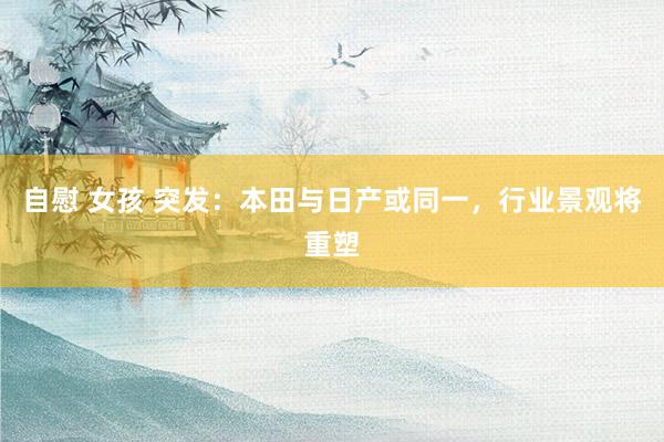 自慰 女孩 突发：本田与日产或同一，行业景观将重塑