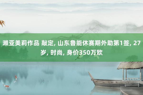 濑亚美莉作品 敲定， 山东鲁能休赛期外助第1签， 27岁， 时尚， 身价350万欧