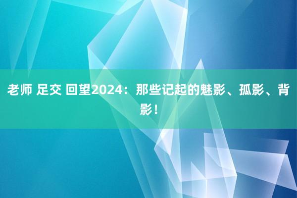 老师 足交 回望2024：那些记起的魅影、孤影、背影！