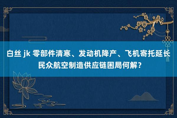 白丝 jk 零部件清寒、发动机降产、飞机寄托延长 民众航空制造供应链困局何解？