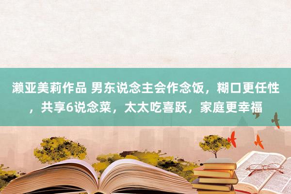 濑亚美莉作品 男东说念主会作念饭，糊口更任性，共享6说念菜，太太吃喜跃，家庭更幸福