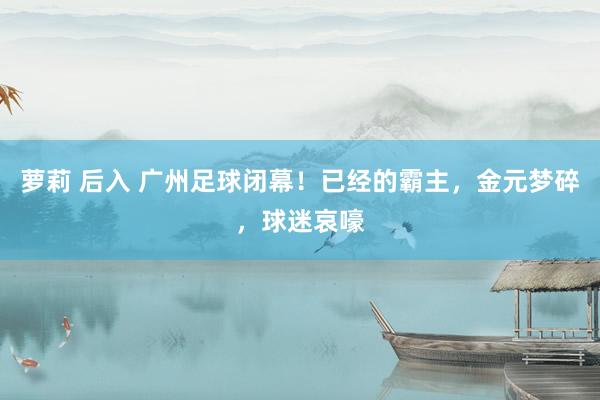 萝莉 后入 广州足球闭幕！已经的霸主，金元梦碎，球迷哀嚎