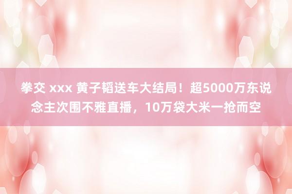 拳交 xxx 黄子韬送车大结局！超5000万东说念主次围不雅直播，10万袋大米一抢而空