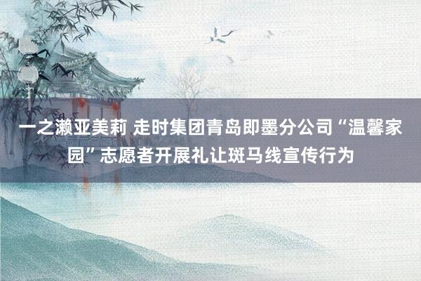 一之濑亚美莉 走时集团青岛即墨分公司“温馨家园”志愿者开展礼让斑马线宣传行为