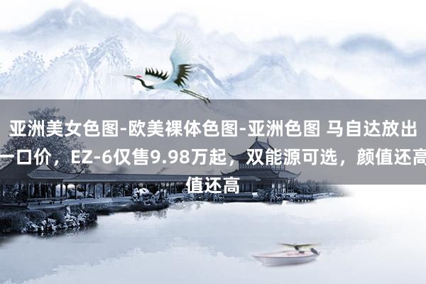 亚洲美女色图-欧美裸体色图-亚洲色图 马自达放出一口价，EZ-6仅售9.98万起，双能源可选，颜值还高