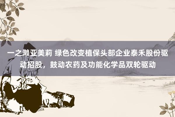 一之濑亚美莉 绿色改变植保头部企业泰禾股份驱动招股，鼓动农药及功能化学品双轮驱动