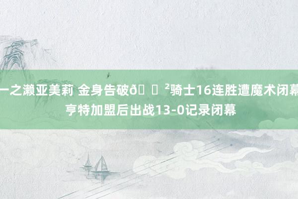 一之濑亚美莉 金身告破😲骑士16连胜遭魔术闭幕 亨特加盟后出战13-0记录闭幕