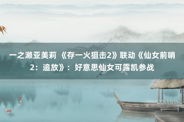 一之濑亚美莉 《存一火狙击2》联动《仙女前哨2：追放》：好意思仙女可露凯参战