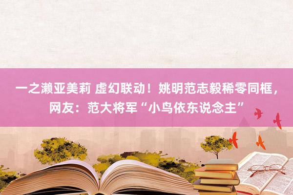 一之濑亚美莉 虚幻联动！姚明范志毅稀零同框，网友：范大将军“小鸟依东说念主”