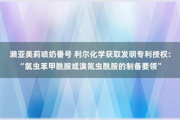 濑亚美莉喷奶番号 利尔化学获取发明专利授权：“氯虫苯甲酰胺或溴氰虫酰胺的制备要领”