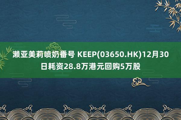 濑亚美莉喷奶番号 KEEP(03650.HK)12月30日耗资28.8万港元回购5万股