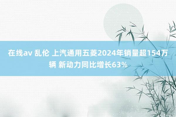 在线av 乱伦 上汽通用五菱2024年销量超154万辆 新动力同比增长63%