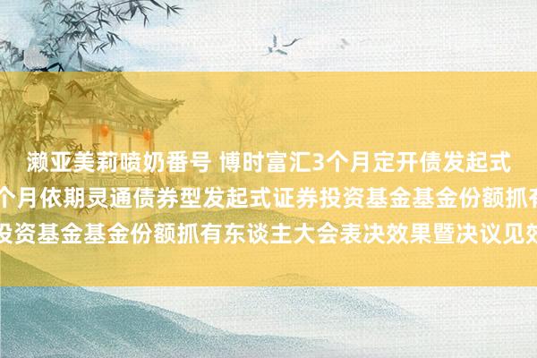 濑亚美莉喷奶番号 博时富汇3个月定开债发起式: 对于博时富汇纯债3个月依期灵通债券型发起式证券投资基金基金份额抓有东谈主大会表决效果暨决议见效的公告