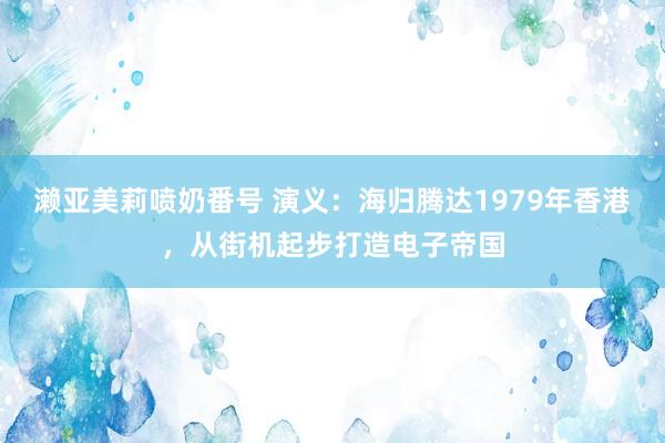 濑亚美莉喷奶番号 演义：海归腾达1979年香港，从街机起步打造电子帝国