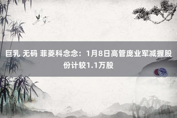 巨乳 无码 菲菱科念念：1月8日高管庞业军减握股份计较1.1万股