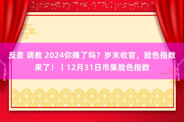 反差 调教 2024你赚了吗？岁末收官，脸色指数来了！丨12月31日市集脸色指数
