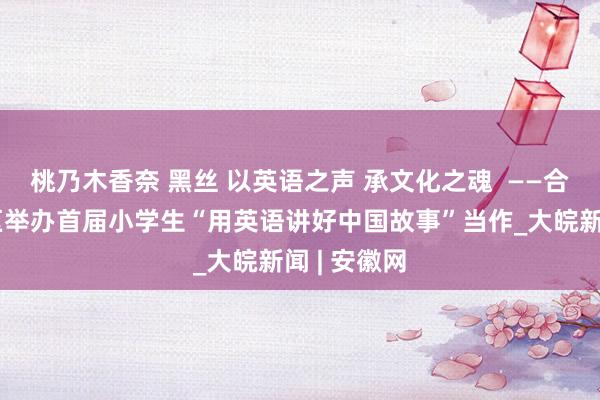 桃乃木香奈 黑丝 以英语之声 承文化之魂  ——合肥市高新区举办首届小学生“用英语讲好中国故事”当作_大皖新闻 | 安徽网