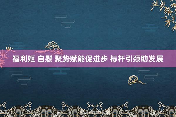 福利姬 自慰 聚势赋能促进步 标杆引颈助发展