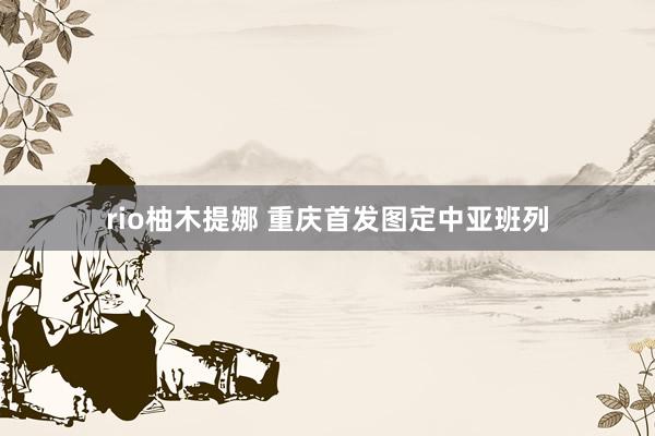 rio柚木提娜 重庆首发图定中亚班列