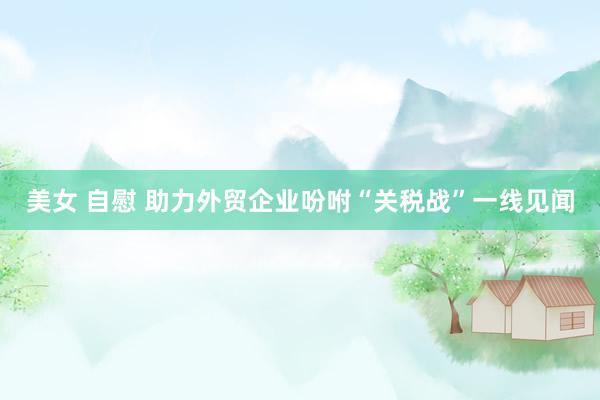 美女 自慰 助力外贸企业吩咐“关税战”一线见闻