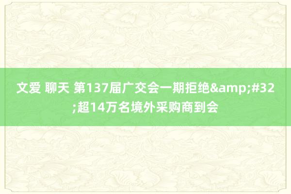 文爱 聊天 第137届广交会一期拒绝&#32;超14万名境外采购商到会