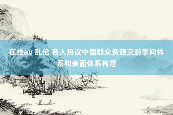 在线av 乱伦 各人热议中国群众资源交游学问体系和表面体系构建