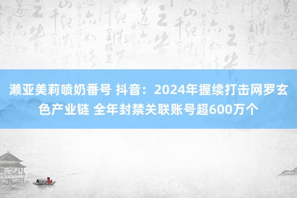 濑亚美莉喷奶番号 抖音：2024年握续打击网罗玄色产业链 全年封禁关联账号超600万个