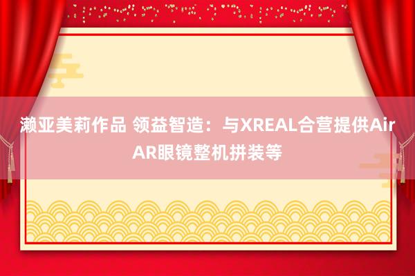 濑亚美莉作品 领益智造：与XREAL合营提供AirAR眼镜整机拼装等