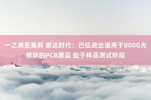 一之濑亚美莉 崇达时代：已征战出适用于800G光模块的PCB居品 处于样品测试阶段