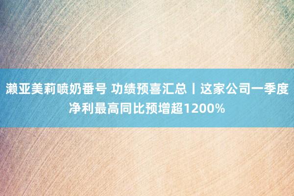 濑亚美莉喷奶番号 功绩预喜汇总丨这家公司一季度净利最高同比预增超1200%