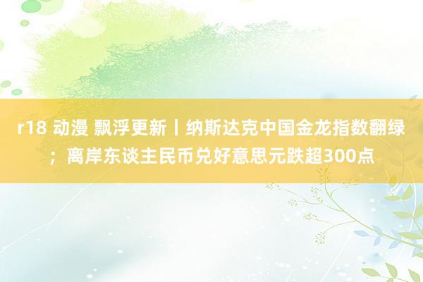 r18 动漫 飘浮更新丨纳斯达克中国金龙指数翻绿；离岸东谈主民币兑好意思元跌超300点