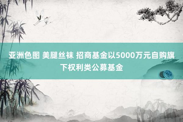 亚洲色图 美腿丝袜 招商基金以5000万元自购旗下权利类公募基金
