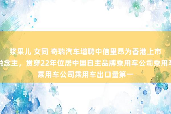 浆果儿 女同 奇瑞汽车增聘中信里昂为香港上市举座联结东说念主，贯穿22年位居中国自主品牌乘用车公司乘用车出口量第一
