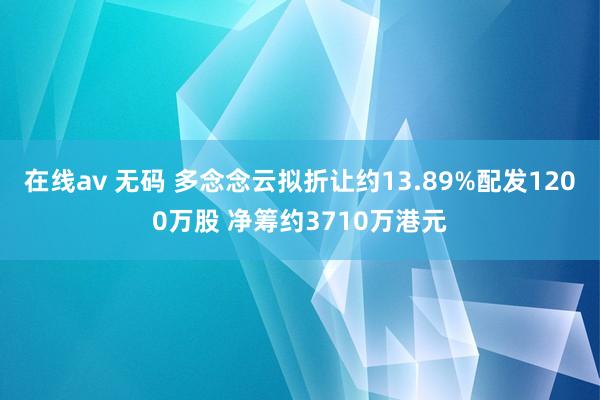 在线av 无码 多念念云拟折让约13.89%配发1200万股 净筹约3710万港元