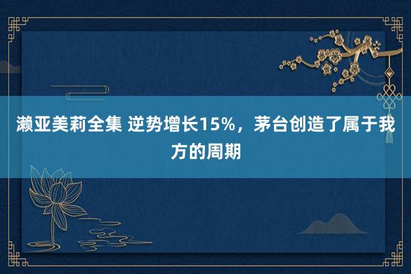 濑亚美莉全集 逆势增长15%，茅台创造了属于我方的周期