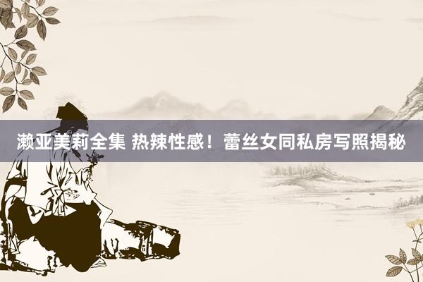 濑亚美莉全集 热辣性感！蕾丝女同私房写照揭秘