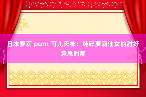 日本萝莉 porn 可儿天神：纯碎萝莉仙女的甜好意思时期