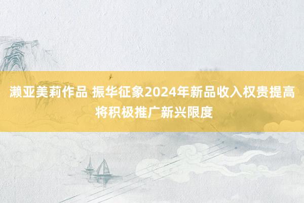 濑亚美莉作品 振华征象2024年新品收入权贵提高 将积极推广新兴限度