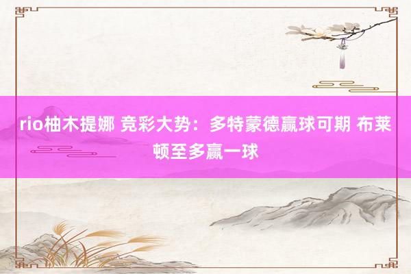 rio柚木提娜 竞彩大势：多特蒙德赢球可期 布莱顿至多赢一球